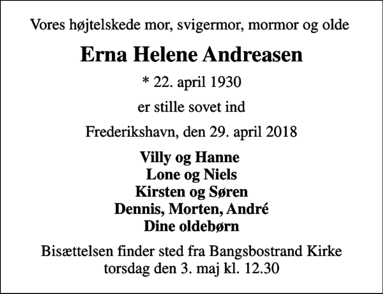 <p>Vores højtelskede mor, svigermor, mormor og olde<br />Erna Helene Andreasen<br />* 22. april 1930<br />er stille sovet ind<br />Frederikshavn, den 29. april 2018<br />Villy og Hanne Lone og Niels Kirsten og Søren Dennis, Morten, André Dine oldebørn<br />Bisættelsen finder sted fra Bangsbostrand Kirke torsdag den 3. maj kl. 12.30</p>