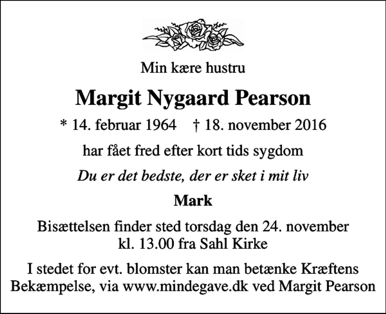 <p>Min kære hustru<br />Margit Nygaard Pearson<br />* 14. februar 1964 ✝ 18. november 2016<br />har fået fred efter kort tids sygdom<br />Du er det bedste, der er sket i mit liv<br />Mark<br />Bisættelsen finder sted torsdag den 24. november kl. 13.00 fra Sahl Kirke<br />I stedet for evt. blomster kan man betænke Kræftens Bekæmpelse, via www.mindegave.dk ved Margit Pearson</p>