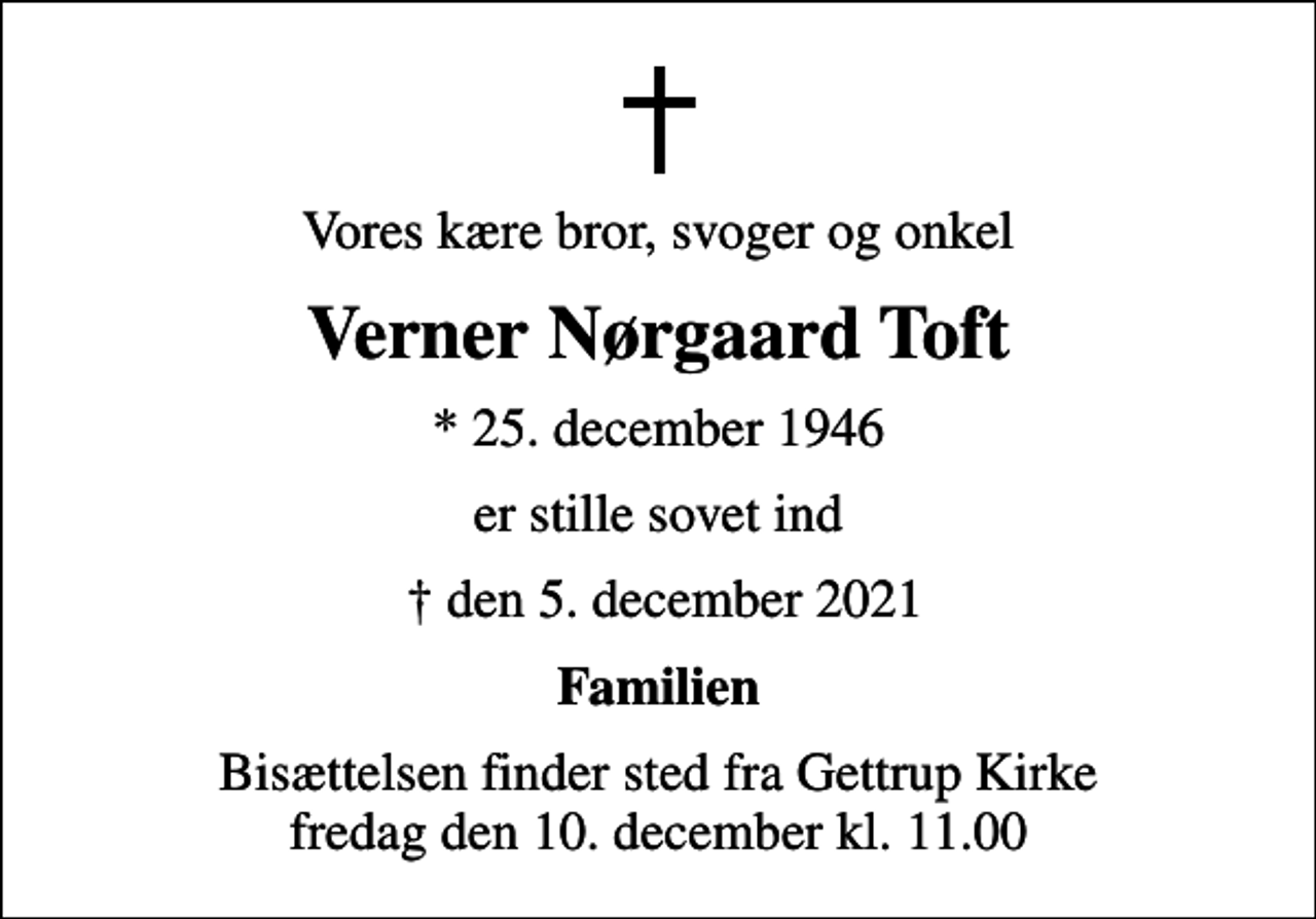 <p>Vores kære bror, svoger og onkel<br />Verner Nørgaard Toft<br />* 25. december 1946<br />er stille sovet ind<br />den 5. december 2021<br />Familien<br />Bisættelsen finder sted fra Gettrup Kirke fredag den 10. december kl. 11.00</p>