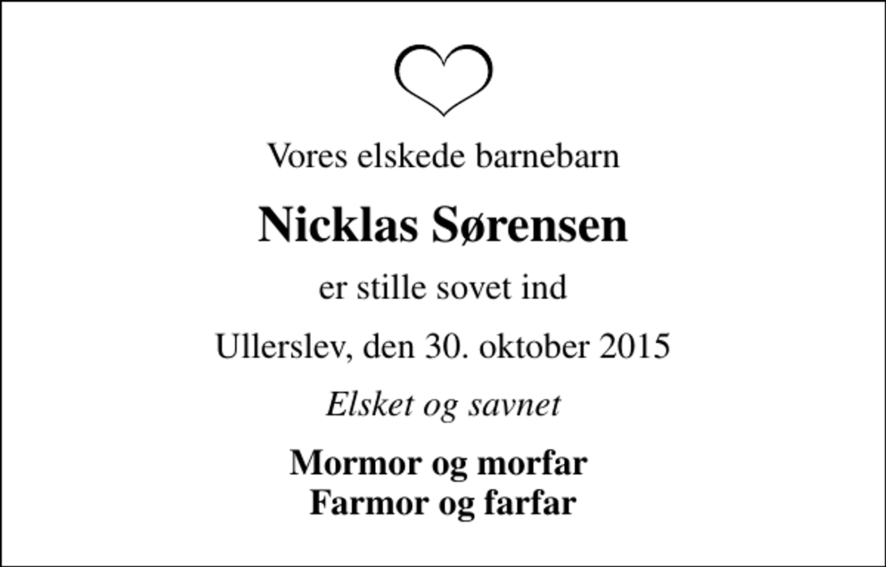 <p>Vores elskede barnebarn<br />Nicklas Sørensen<br />er stille sovet ind<br />Ullerslev, den 30. oktober 2015<br />Elsket og savnet<br />Mormor og morfar Farmor og farfar</p>