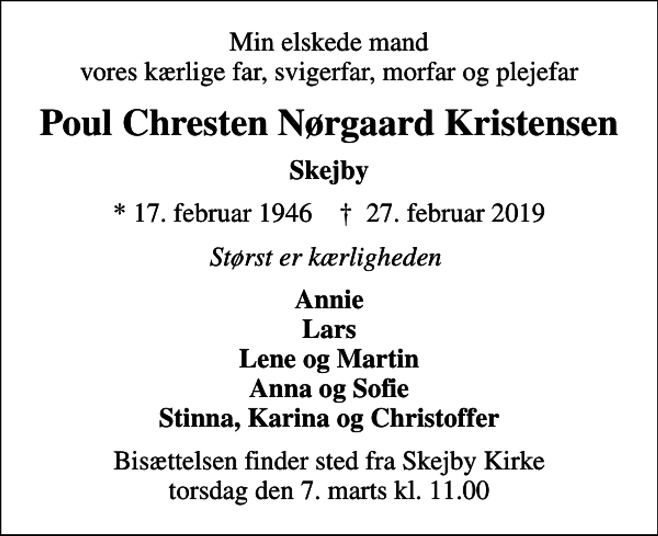 <p>Min elskede mand vores kærlige far, svigerfar, morfar og plejefar<br />Poul Chresten Nørgaard Kristensen<br />Skejby<br />* 17. februar 1946 ✝ 27. februar 2019<br />Størst er kærligheden<br />Annie Lars Lene og Martin Anna og Sofie Stinna, Karina og Christoffer<br />Bisættelsen finder sted fra Skejby Kirke torsdag den 7. marts kl. 11.00</p>
