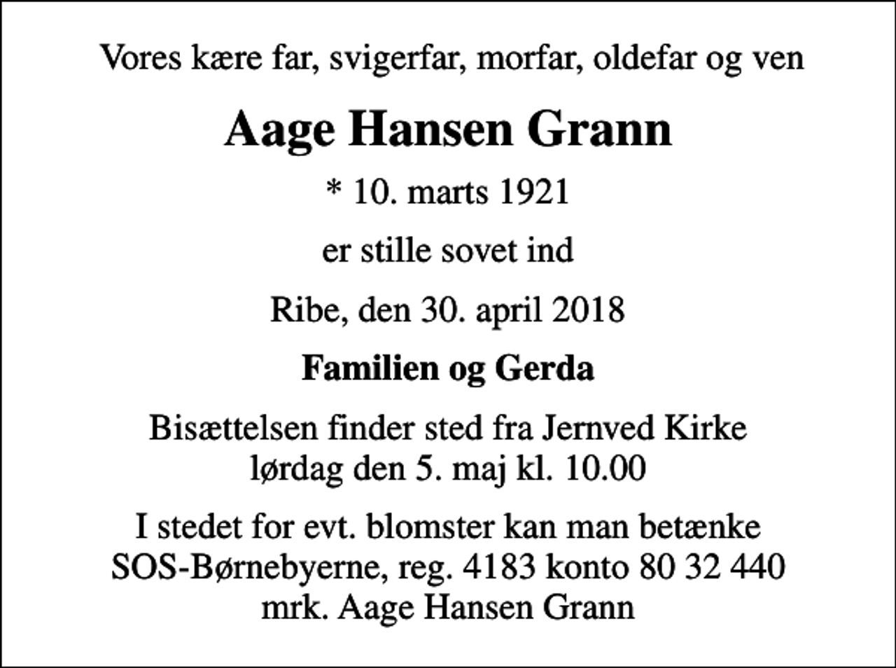 <p>Vores kære far, svigerfar, morfar, oldefar og ven<br />Aage Hansen Grann<br />* 10. marts 1921<br />er stille sovet ind<br />Ribe, den 30. april 2018<br />Familien og Gerda<br />Bisættelsen finder sted fra Jernved Kirke lørdag den 5. maj kl. 10.00<br />I stedet for evt. blomster kan man betænke<br />SOS-Børnebyerne reg.4183konto8032440mrk. Aage Hansen<br />Grann</p>