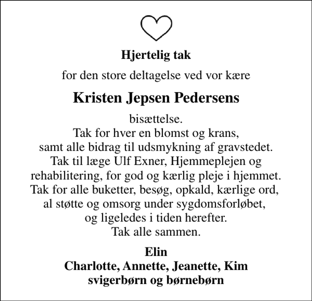 <p>Hjertelig tak<br />for den store deltagelse ved vor kære<br />Kristen Jepsen Pedersens<br />bisættelse. Tak for hver en blomst og krans, samt alle bidrag til udsmykning af gravstedet. Tak til læge Ulf Exner, Hjemmeplejen og rehabilitering, for god og kærlig pleje i hjemmet. Tak for alle buketter, besøg, opkald, kærlige ord, al støtte og omsorg under sygdomsforløbet, og ligeledes i tiden herefter. Tak alle sammen.<br />Elin Charlotte, Annette, Jeanette, Kim svigerbørn og børnebørn</p>