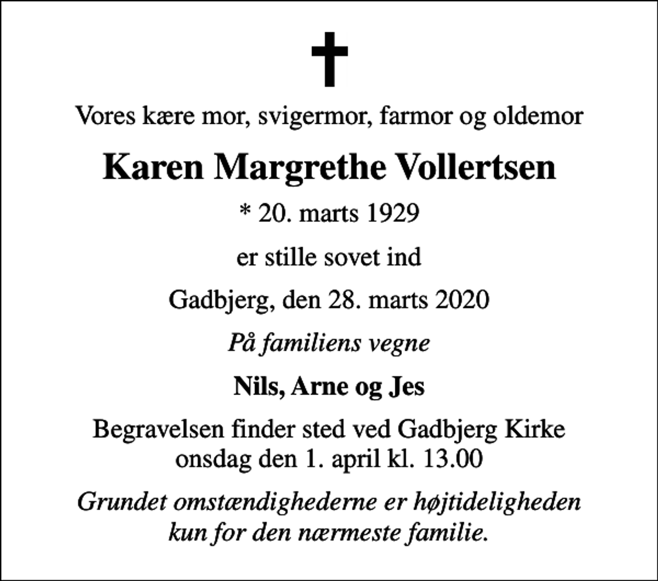 <p>Vores kære mor, svigermor, farmor og oldemor<br />Karen Margrethe Vollertsen<br />* 20. marts 1929<br />er stille sovet ind<br />Gadbjerg, den 28. marts 2020<br />På familiens vegne<br />Nils, Arne og Jes<br />Begravelsen finder sted ved Gadbjerg Kirke onsdag den 1. april kl. 13.00<br />Grundet omstændighederne er højtideligheden kun for den nærmeste familie.</p>