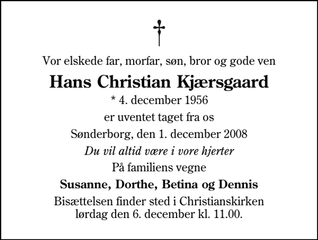 <p>Vor elskede far, morfar, søn, bror og gode ven<br />Hans Christian Kjærsgaard<br />* 4. december 1956<br />er uventet taget fra os<br />Sønderborg, den 1. december 2008<br />Du vil altid være i vore hjerter<br />På familiens vegne<br />Susanne, Dorthe, Betina og Dennis<br />Bisættelsen finder sted i Christianskirken lørdag den 6. december kl. 11.00</p>