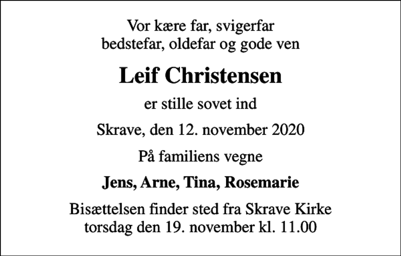 <p>Vor kære far, svigerfar bedstefar, oldefar og gode ven<br />Leif Christensen<br />er stille sovet ind<br />Skrave, den 12. november 2020<br />På familiens vegne<br />Jens, Arne, Tina, Rosemarie<br />Bisættelsen finder sted fra Skrave Kirke torsdag den 19. november kl. 11.00</p>