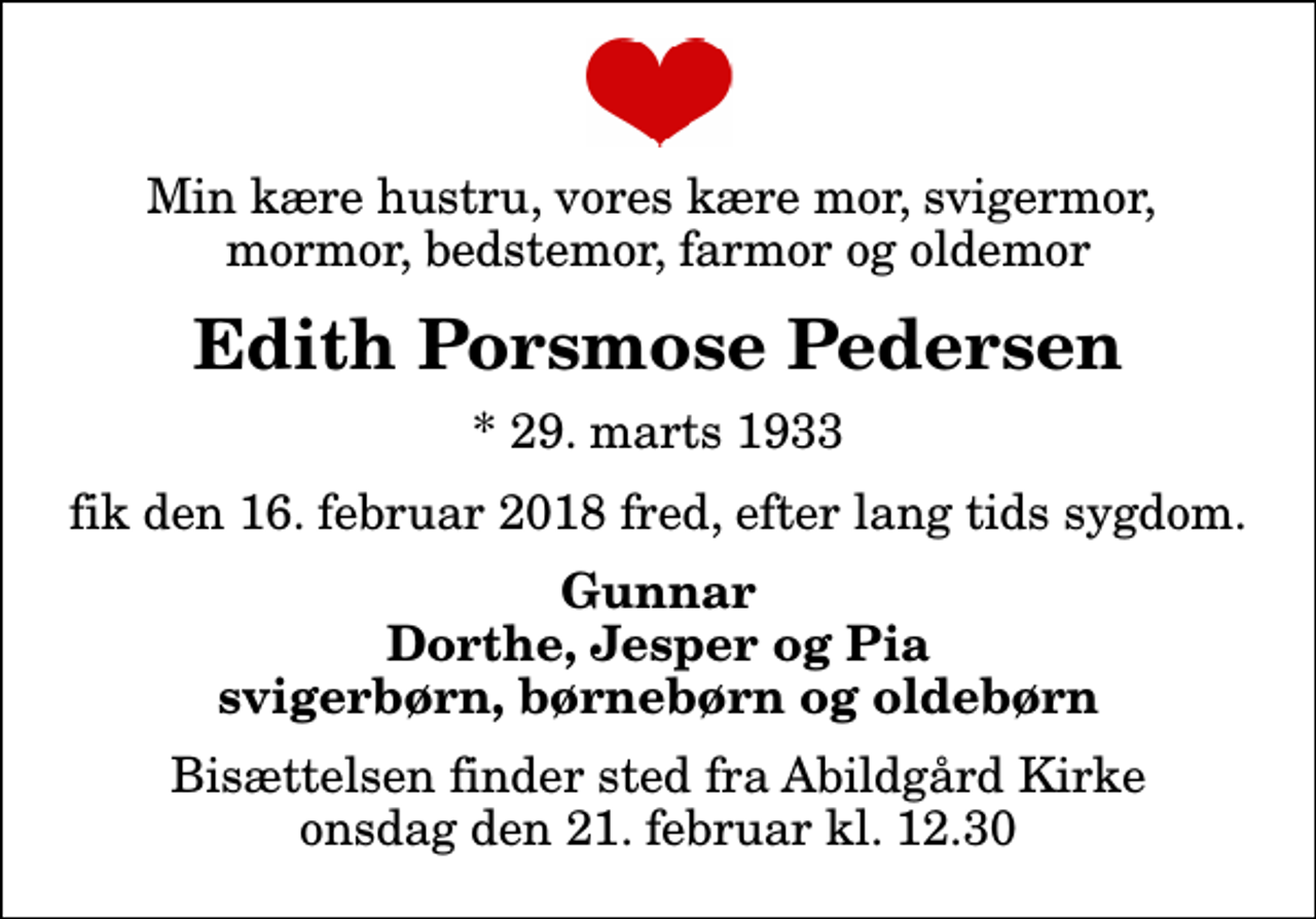 <p>Min kære hustru, vores kære mor, svigermor, mormor, bedstemor, farmor og oldemor<br />Edith Porsmose Pedersen<br />* 29. marts 1933<br />fik den 16. februar 2018 fred, efter lang tids sygdom.<br />Gunnar Dorthe, Jesper og Pia svigerbørn, børnebørn og oldebørn<br />Bisættelsen finder sted fra Abildgård Kirke onsdag den 21. februar kl. 12.30</p>