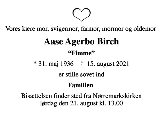 <p>Vores kære mor, svigermor, farmor, mormor og oldemor<br />Aase Agerbo Birch<br />Fimme<br />* 31. maj 1936 ✝ 15. august 2021<br />er stille sovet ind<br />Familien<br />Bisættelsen finder sted fra Nørremarkskirken lørdag den 21. august kl. 13.00</p>