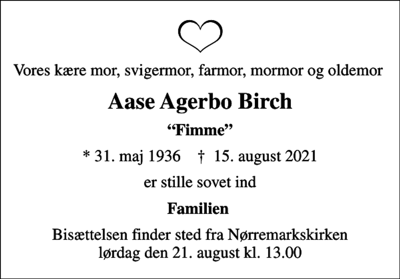 <p>Vores kære mor, svigermor, farmor, mormor og oldemor<br />Aase Agerbo Birch<br />Fimme<br />* 31. maj 1936 ✝ 15. august 2021<br />er stille sovet ind<br />Familien<br />Bisættelsen finder sted fra Nørremarkskirken lørdag den 21. august kl. 13.00</p>