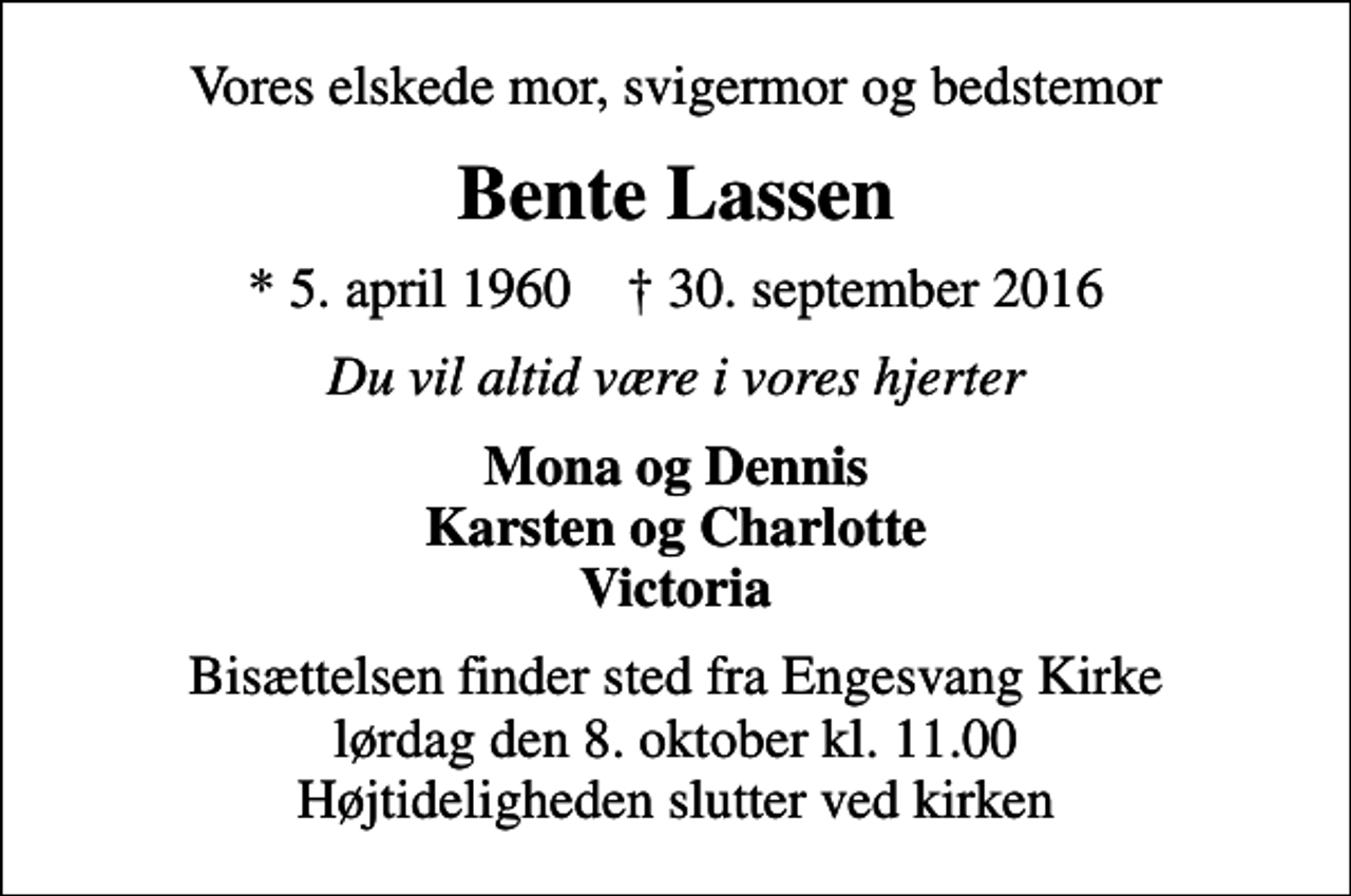 <p>Vores elskede mor, svigermor og bedstemor<br />Bente Lassen<br />* 5. april 1960 ✝ 30. september 2016<br />Du vil altid være i vores hjerter<br />Mona og Dennis Karsten og Charlotte Victoria<br />Bisættelsen finder sted fra Engesvang Kirke lørdag den 8. oktober kl. 11.00 Højtideligheden slutter ved kirken</p>