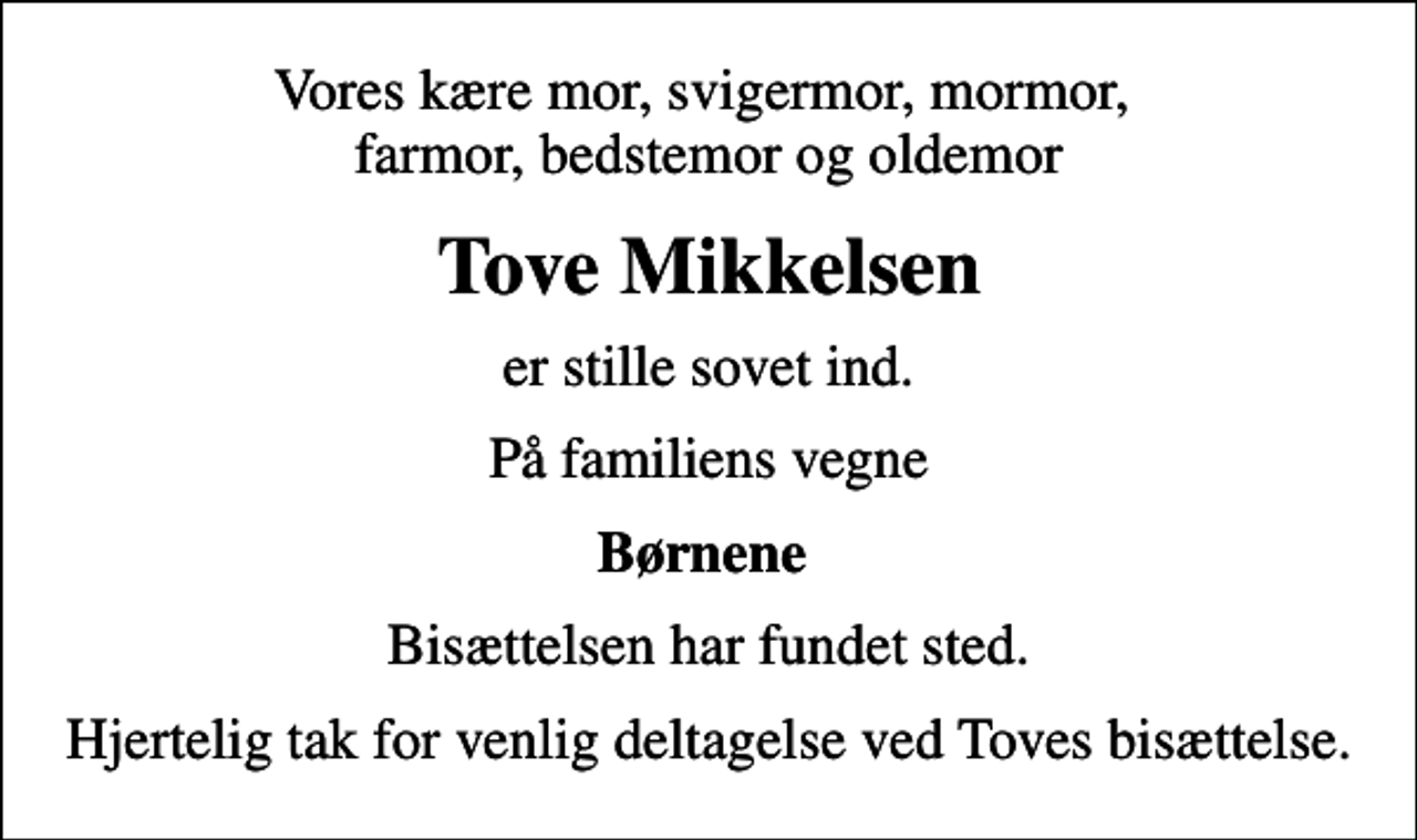 <p>Vores kære mor, svigermor, mormor, farmor, bedstemor og oldemor<br />Tove Mikkelsen<br />er stille sovet ind.<br />På familiens vegne<br />Børnene<br />Bisættelsen har fundet sted.<br />Hjertelig tak for venlig deltagelse ved Toves bisættelse.</p>