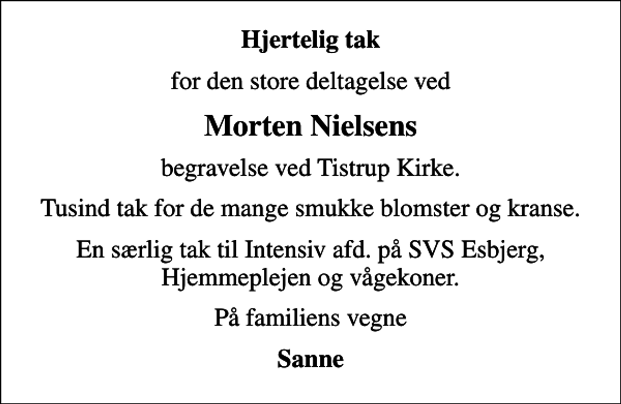 <p>Hjertelig tak<br />for den store deltagelse ved<br />Morten Nielsens<br />begravelse ved Tistrup Kirke.<br />Tusind tak for de mange smukke blomster og kranse.<br />En særlig tak til Intensiv afd. på SVS Esbjerg, Hjemmeplejen og vågekoner.<br />På familiens vegne<br />Sanne</p>