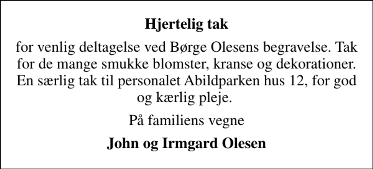 <p>Hjertelig tak<br />for venlig deltagelse ved Børge Olesens begravelse. Tak for de mange smukke blomster, kranse og dekorationer. En særlig tak til personalet Abildparken hus 12, for god og kærlig pleje.<br />På familiens vegne<br />John og Irmgard Olesen</p>