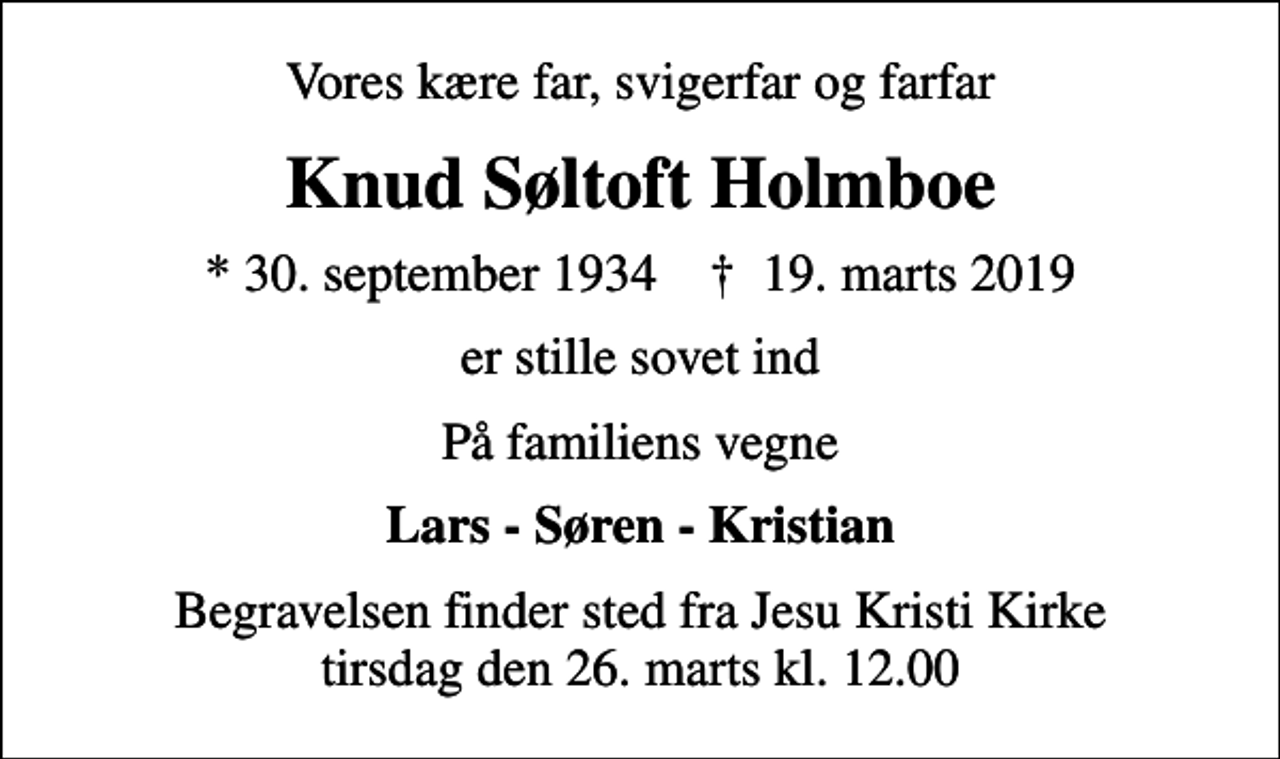 <p>Vores kære far, svigerfar og farfar<br />Knud Søltoft Holmboe<br />* 30. september 1934 ✝ 19. marts 2019<br />er stille sovet ind<br />På familiens vegne<br />Lars - Søren - Kristian<br />Begravelsen finder sted fra Jesu Kristi Kirke tirsdag den 26. marts kl. 12.00</p>