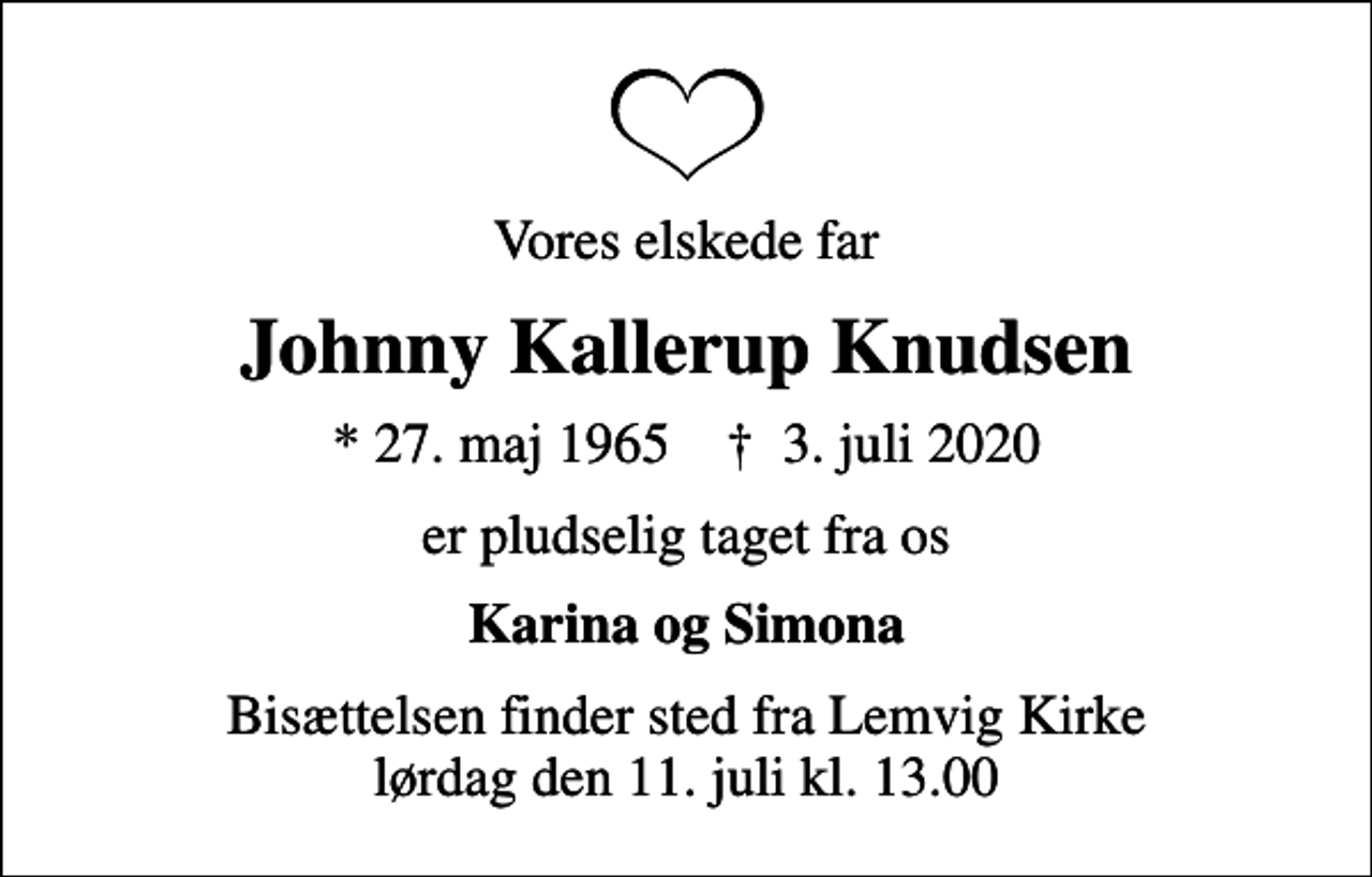 <p>Vores elskede far<br />Johnny Kallerup Knudsen<br />* 27. maj 1965 ✝ 3. juli 2020<br />er pludselig taget fra os<br />Karina og Simona<br />Bisættelsen finder sted fra Lemvig Kirke lørdag den 11. juli kl. 13.00</p>