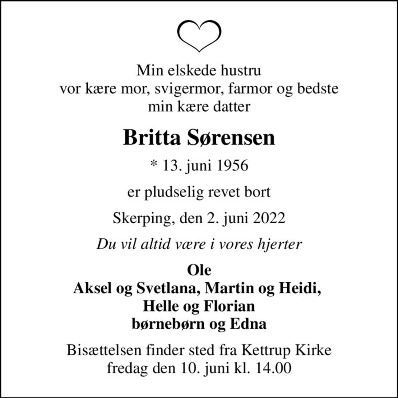Min elskede hustru vor kære mor, svigermor, farmor og bedste min kære datter
Britta Sørensen
* 13. juni 1956
er pludselig revet bort
Skerping, den 2. juni 2022
Du vil altid være i vores hjerter
Ole Aksel og Svetlana, Martin og Heidi,  Helle og Florian børnebørn og Edna
Bisættelsen finder sted fra Kettrup Kirke  fredag den 10. juni kl. 14.00