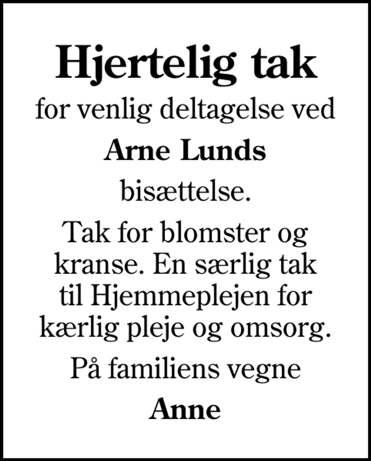 <p>Hjertelig tak<br />for venlig deltagelse ved<br />Arne Lunds<br />bisættelse.<br />Tak for blomster og kranse. En særlig tak til Hjemmeplejen for kærlig pleje og omsorg.<br />På familiens vegne<br />Anne</p>