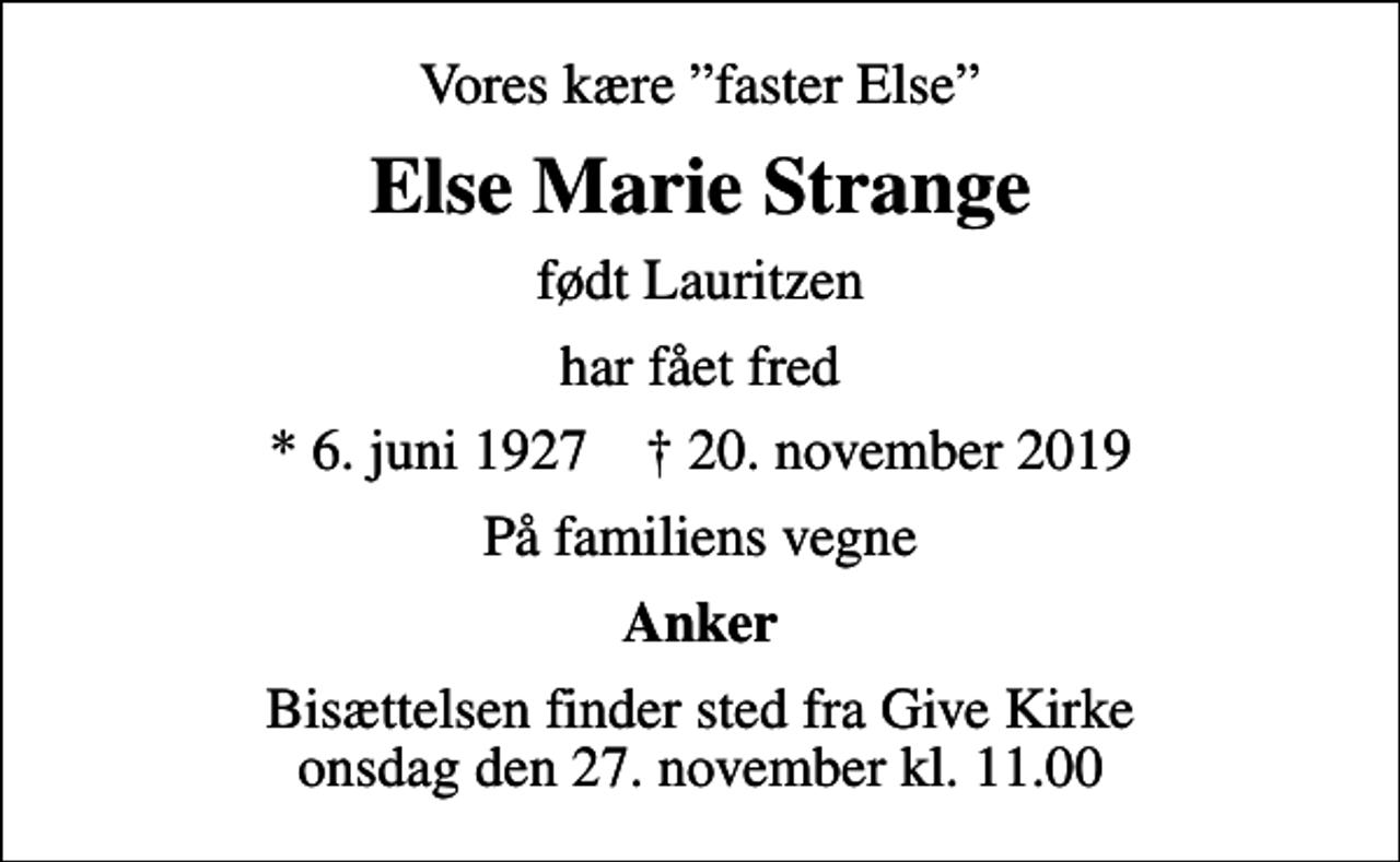 <p>Vores kære faster Else<br />Else Marie Strange<br />født Lauritzen<br />har fået fred<br />* 6. juni 1927 ✝ 20. november 2019<br />På familiens vegne<br />Anker<br />Bisættelsen finder sted fra Give Kirke onsdag den 27. november kl. 11.00</p>