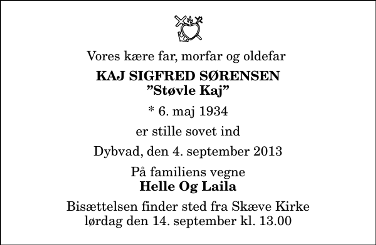 <p>Vores kære far, morfar og oldefar<br />Kaj Sigfred Sørensen<br />Støvle Kaj<br />* 6. maj 1934<br />er stille sovet ind<br />Dybvad, den 4. september 2013<br />På familiens vegne<br />Helle Og Laila<br />Bisættelsen finder sted fra Skæve Kirke lørdag den 14. september kl. 13.00</p>