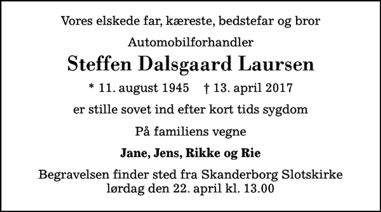 <p>Vores elskede far, kæreste, bedstefar og bror<br />Automobilforhandler<br />Steffen Dalsgaard Laursen<br />* 11. august 1945 ✝ 13. april 2017<br />er stille sovet ind efter kort tids sygdom<br />På familiens vegne<br />Jane, Jens, Rikke og Rie<br />Begravelsen finder sted fra Skanderborg Slotskirke lørdag den 22. april kl. 13.00</p>
