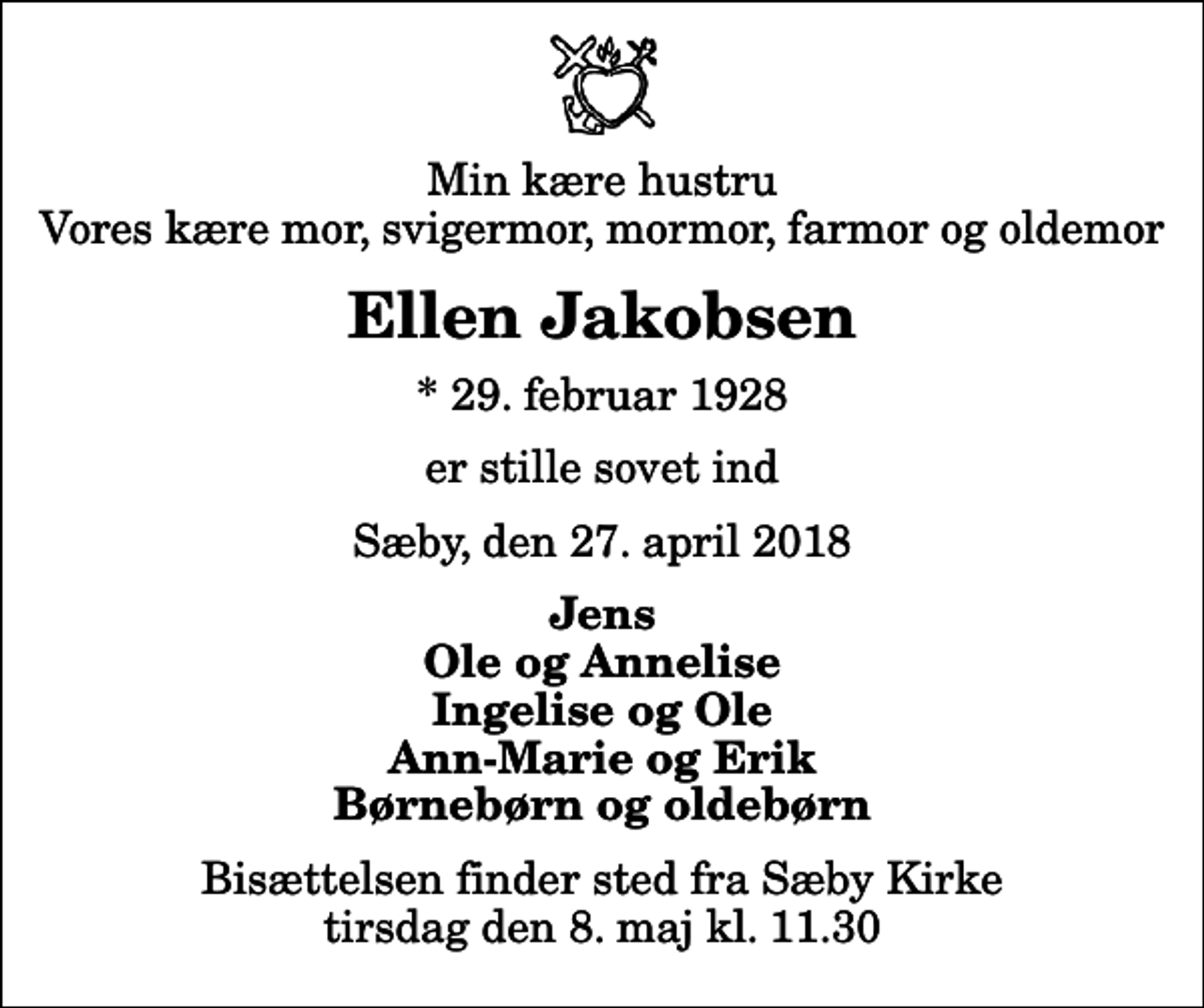 <p>Min kære hustru Vores kære mor, svigermor, mormor, farmor og oldemor<br />Ellen Jakobsen<br />* 29. februar 1928<br />er stille sovet ind<br />Sæby, den 27. april 2018<br />Jens Ole og Annelise Ingelise og Ole Ann-Marie og Erik Børnebørn og oldebørn<br />Bisættelsen finder sted fra Sæby Kirke tirsdag den 8. maj kl. 11.30</p>