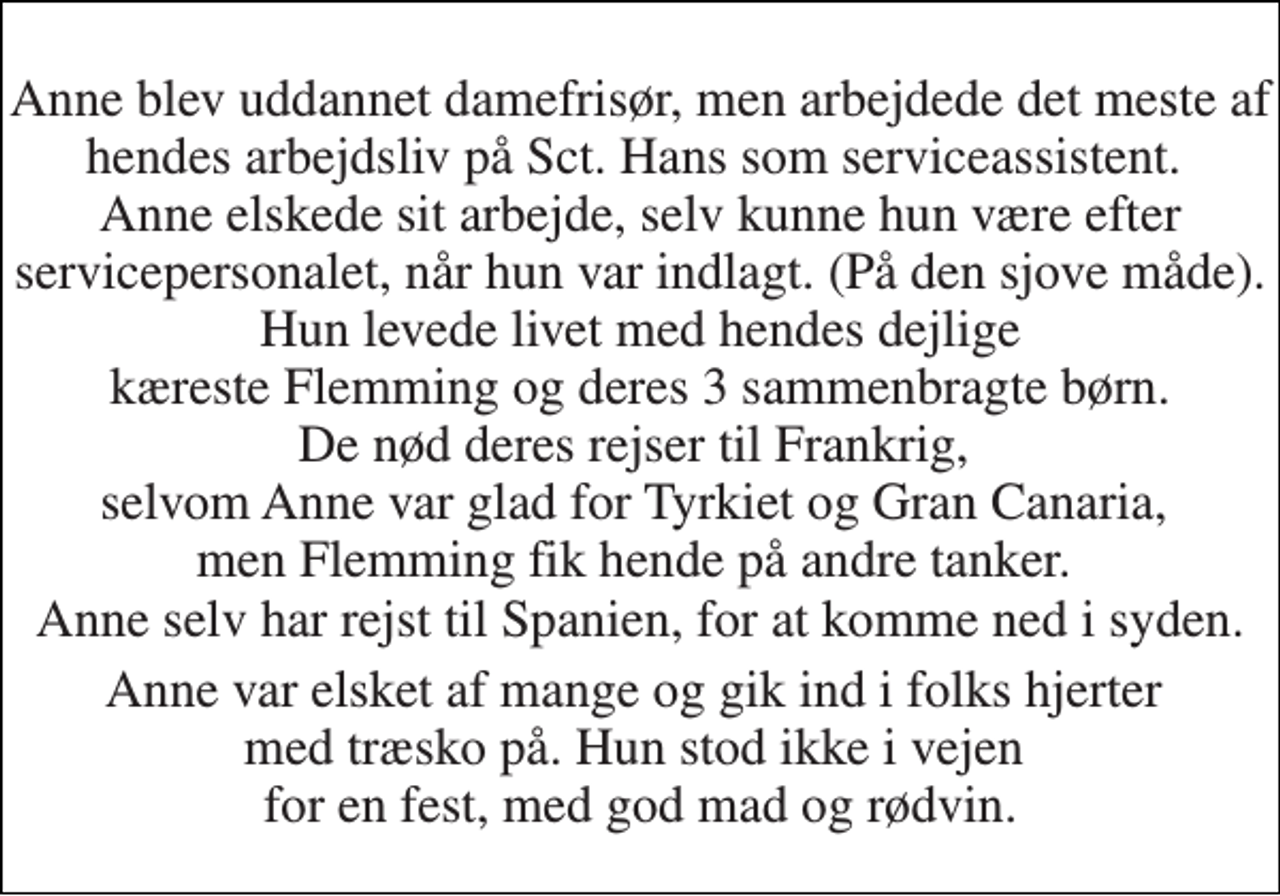 <p>Anne blev uddannet damefrisør, men arbejdede det meste af hendes arbejdsliv på Sct. Hans som serviceassistent. Anne elskede sit arbejde, selv kunne hun være efter servicepersonalet, når hun var indlagt. (På den sjove måde). Hun levede livet med hendes dejlige kæreste Flemming og deres 3 sammenbragte børn. De nød deres rejser til Frankrig, selvom Anne var glad for Tyrkiet og Gran Canaria, men Flemming fik hende på andre tanker. Anne selv har rejst til Spanien, for at komme ned i syden.<br />Anne var elsket af mange og gik ind i folks hjerter med træsko på. Hun stod ikke i vejen for en fest, med god mad og rødvin.</p>