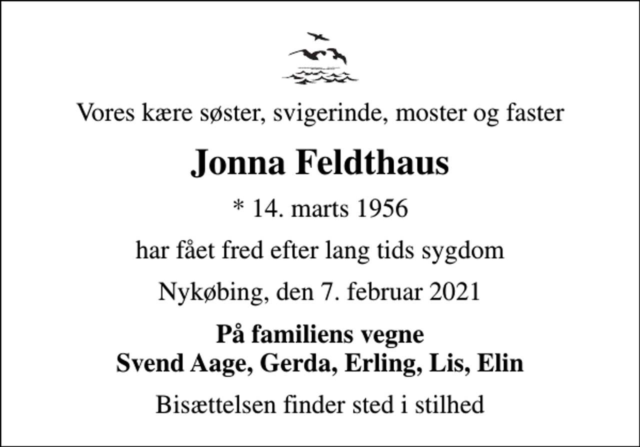 <p>Vores kære søster, svigerinde, moster og faster<br />Jonna Feldthaus<br />* 14. marts 1956<br />har fået fred efter lang tids sygdom<br />Nykøbing, den 7. februar 2021<br />På familiens vegne Svend Aage, Gerda, Erling, Lis, Elin<br />Bisættelsen finder sted i stilhed</p>