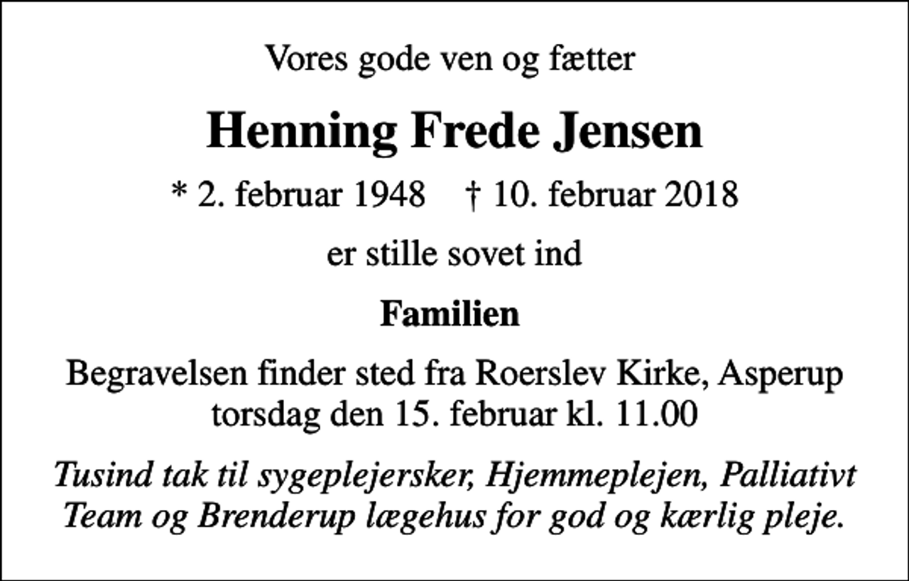 <p>Vores gode ven og fætter<br />Henning Frede Jensen<br />* 2. februar 1948 ✝ 10. februar 2018<br />er stille sovet ind<br />Familien<br />Begravelsen finder sted fra Roerslev Kirke, Asperup torsdag den 15. februar kl. 11.00<br />Tusind tak til sygeplejersker, Hjemmeplejen, Palliativt Team og Brenderup lægehus for god og kærlig pleje.</p>