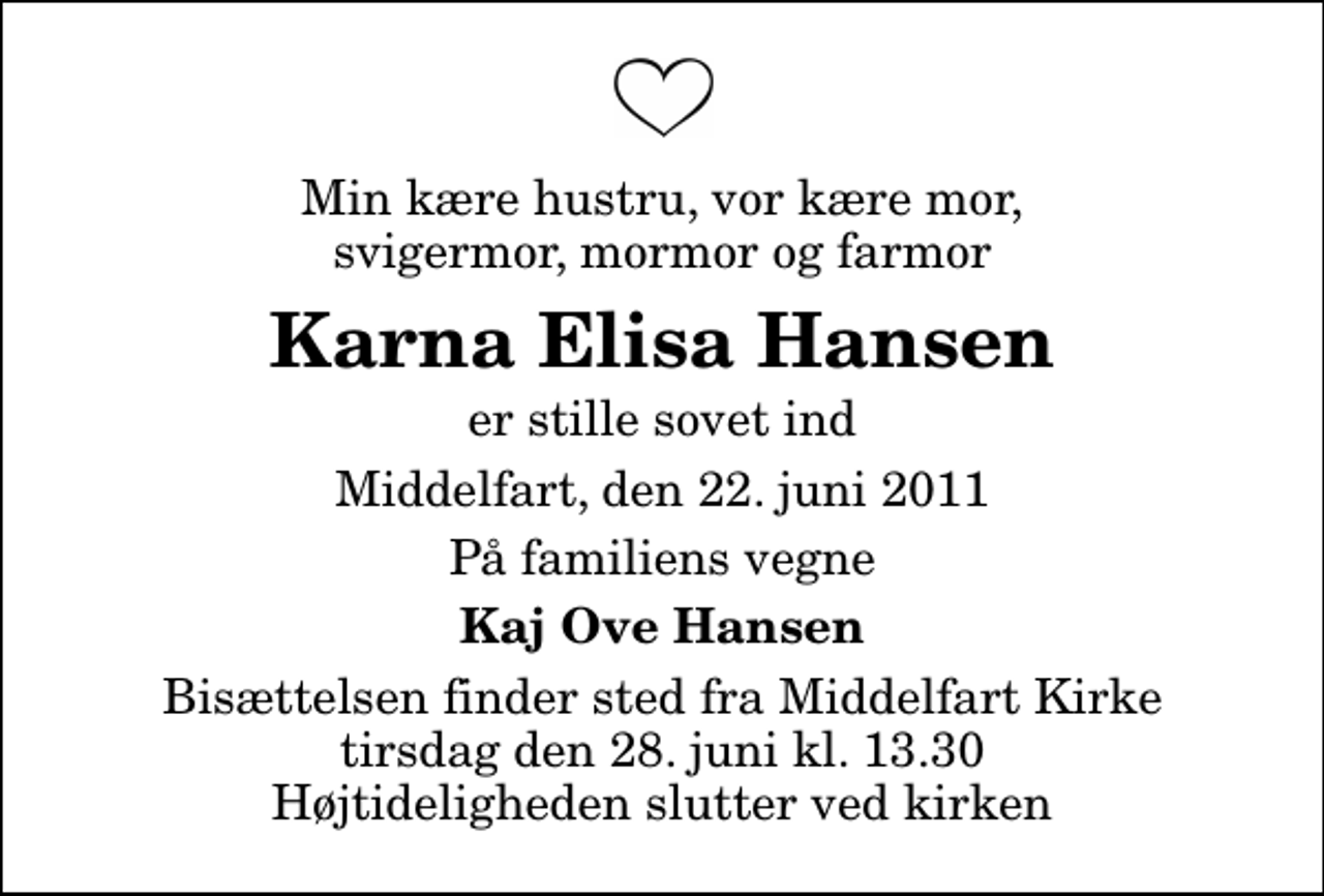 <p>Min kære hustru, vor kære mor, svigermor, mormor og farmor<br />Karna Elisa Hansen<br />er stille sovet ind<br />Middelfart, den 22. juni 2011<br />På familiens vegne<br />Kaj Ove Hansen<br />Bisættelsen finder sted fra Middelfart Kirke tirsdag den 28. juni kl. 13.30 Højtideligheden slutter ved kirken</p>