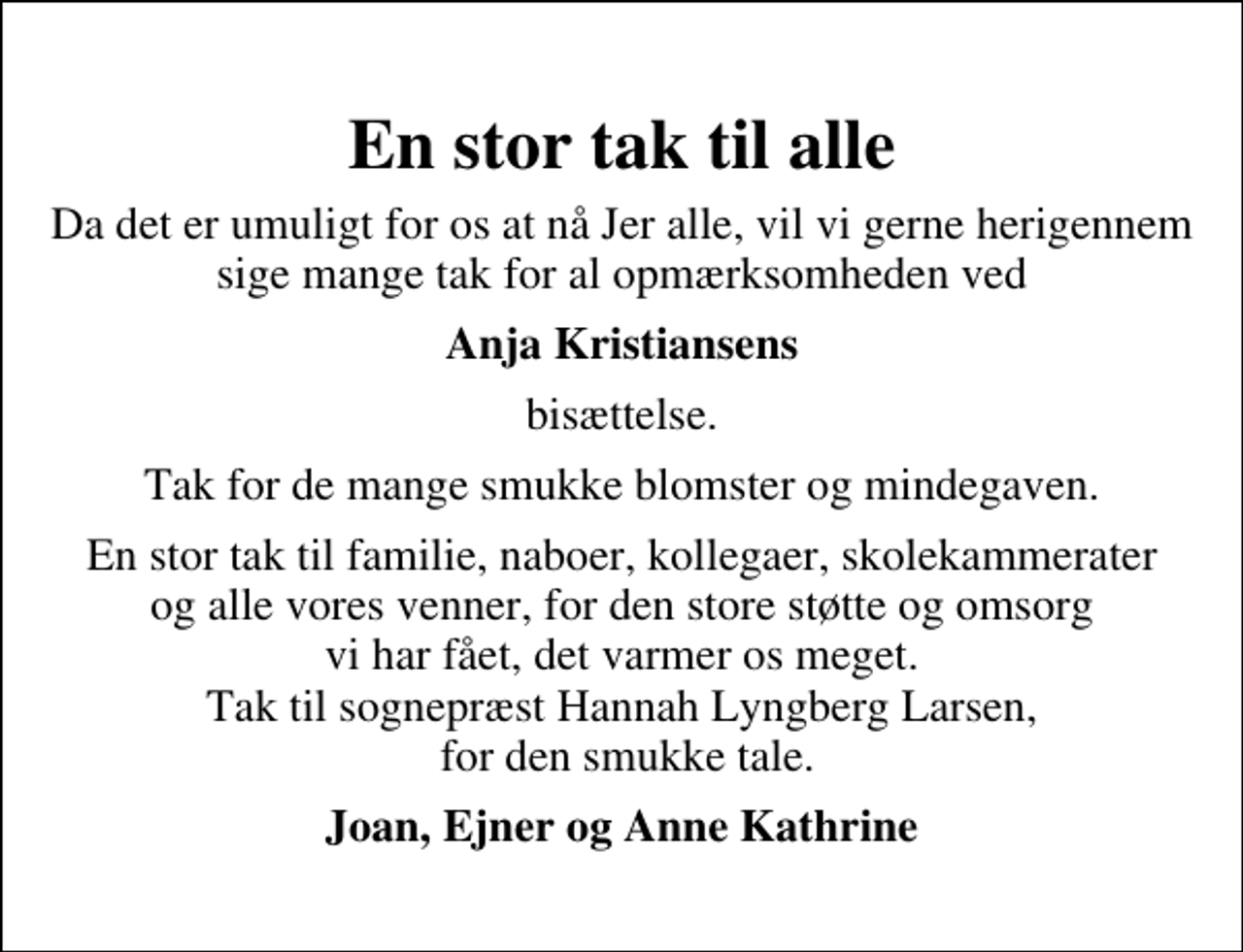 <p>En stor tak til alle<br />Da det er umuligt for os at nå Jer alle, vil vi gerne herigennem sige mange tak for al opmærksomheden ved<br />Anja Kristiansens<br />bisættelse.<br />Tak for de mange smukke blomster og mindegaven.<br />En stor tak til familie, naboer, kollegaer, skolekammerater og alle vores venner, for den store støtte og omsorg vi har fået, det varmer os meget. Tak til sognepræst Hannah Lyngberg Larsen, for den smukke tale.<br />Joan, Ejner og Anne Kathrine</p>