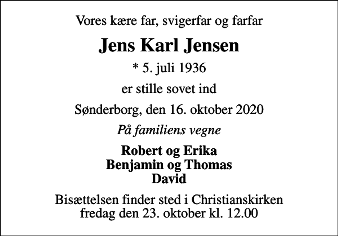 <p>Vores kære far, svigerfar og farfar<br />Jens Karl Jensen<br />* 5. juli 1936<br />er stille sovet ind<br />Sønderborg, den 16. oktober 2020<br />På familiens vegne<br />Robert og Erika Benjamin og Thomas David<br />Bisættelsen finder sted i Christianskirken fredag den 23. oktober kl. 12.00</p>