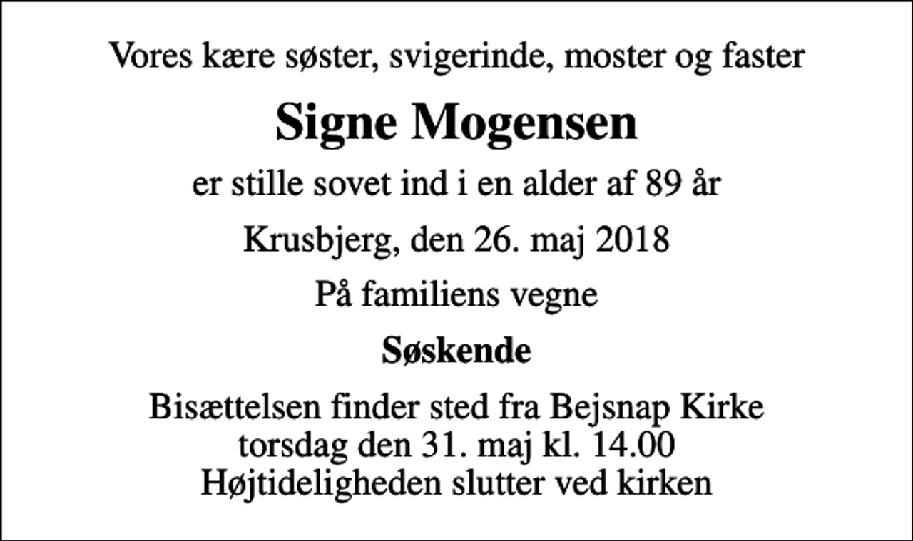 <p>Vores kære søster, svigerinde, moster og faster<br />Signe Mogensen<br />er stille sovet ind i en alder af 89 år<br />Krusbjerg, den 26. maj 2018<br />På familiens vegne<br />Søskende<br />Bisættelsen finder sted fra Bejsnap Kirke torsdag den 31. maj kl. 14.00 Højtideligheden slutter ved kirken</p>