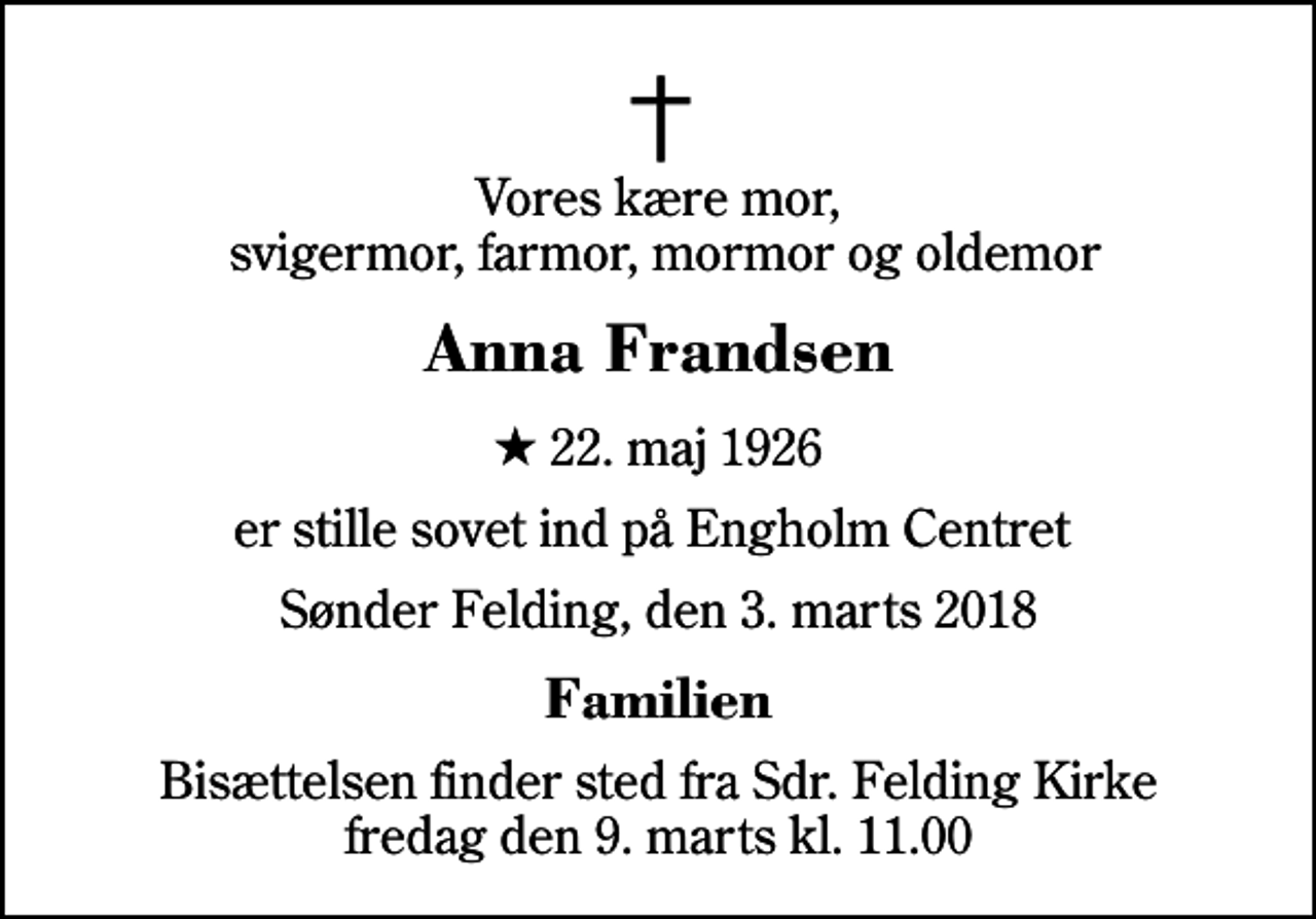 <p>Vores kære mor, svigermor, farmor, mormor og oldemor<br />Anna Frandsen<br />* 22. maj 1926<br />er stille sovet ind på Engholm Centret<br />Sønder Felding, den 3. marts 2018<br />Familien<br />Bisættelsen finder sted fra Sdr. Felding Kirke fredag den 9. marts kl. 11.00</p>