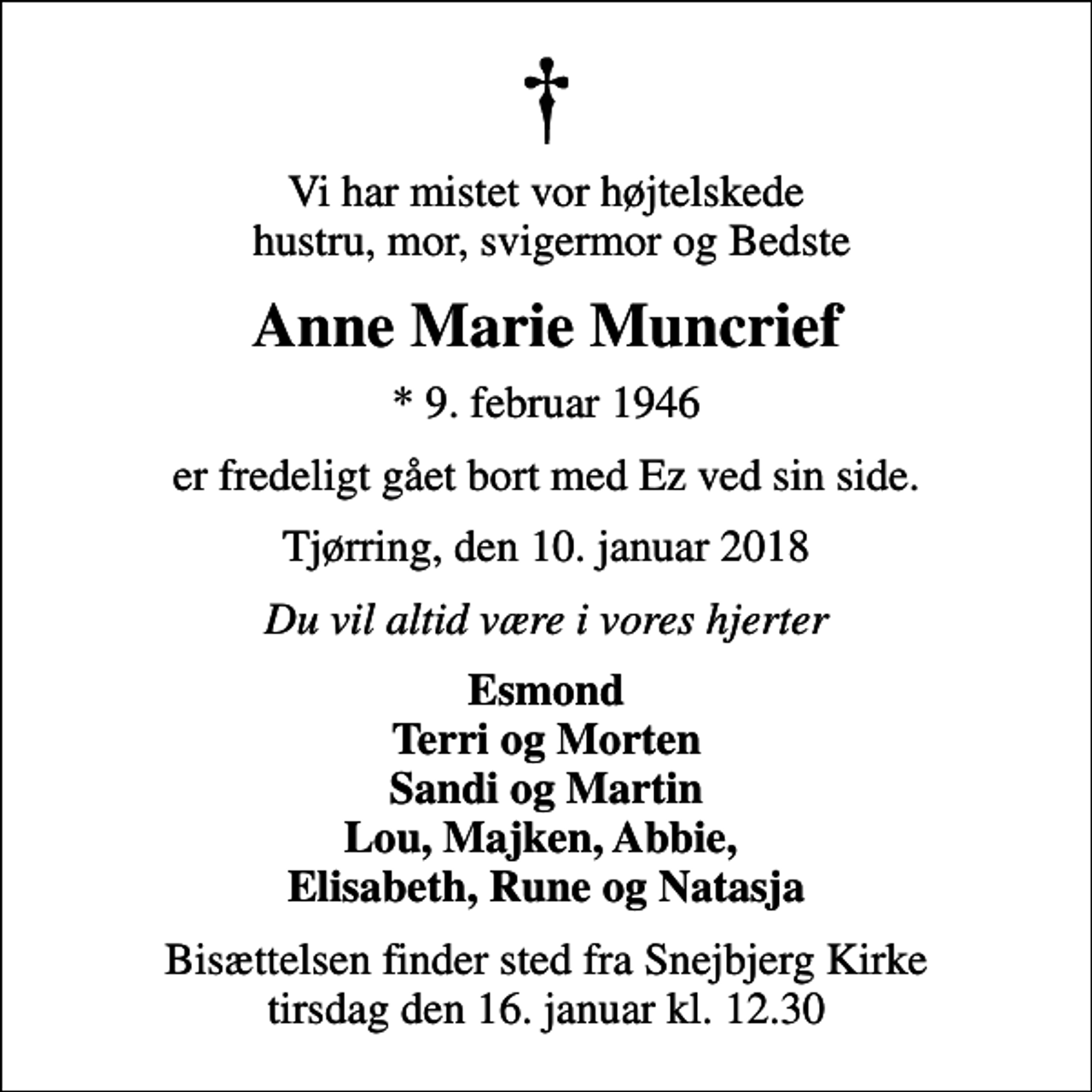 <p>Vi har mistet vor højtelskede hustru, mor, svigermor og Bedste<br />Anne Marie Muncrief<br />* 9. februar 1946<br />er fredeligt gået bort med Ez ved sin side.<br />Tjørring, den 10. januar 2018<br />Du vil altid være i vores hjerter<br />Esmond Terri og Morten Sandi og Martin Lou, Majken, Abbie, Elisabeth, Rune og Natasja<br />Bisættelsen finder sted fra Snejbjerg Kirke tirsdag den 16. januar kl. 12.30</p>