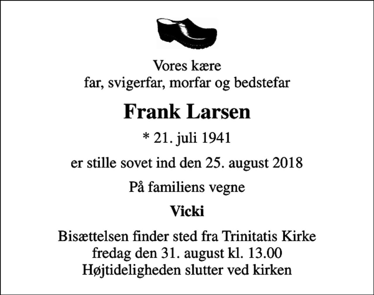 <p>Vores kære far, svigerfar, morfar og bedstefar<br />Frank Larsen<br />* 21. juli 1941<br />er stille sovet ind den 25. august 2018<br />På familiens vegne<br />Vicki<br />Bisættelsen finder sted fra Trinitatis Kirke fredag den 31. august kl. 13.00 Højtideligheden slutter ved kirken</p>