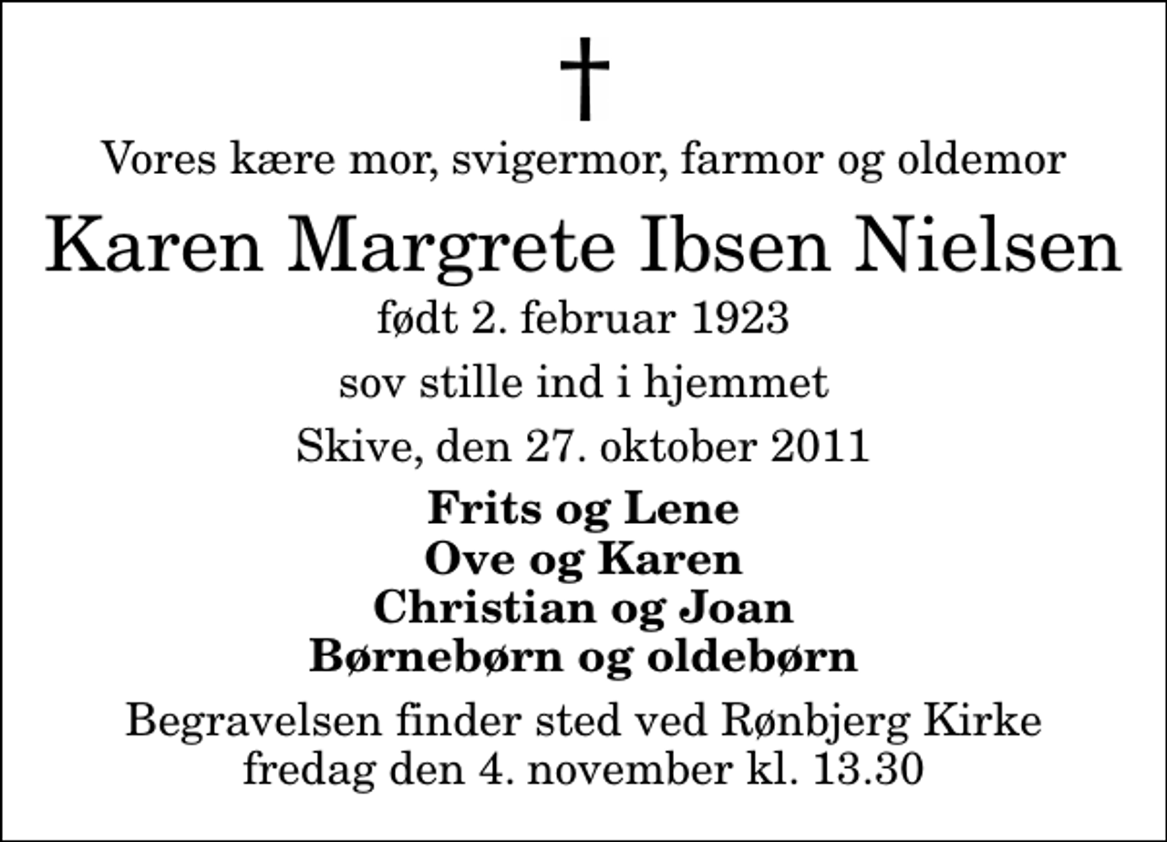 <p>Vores kære mor, svigermor, farmor og oldemor<br />Karen Margrete Ibsen Nielsen<br />født 2. februar 1923<br />sov stille ind i hjemmet<br />Skive, den 27. oktober 2011<br />Frits og Lene Ove og Karen Christian og Joan Børnebørn og oldebørn<br />Begravelsen finder sted ved Rønbjerg Kirke fredag den 4. november kl. 13.30</p>