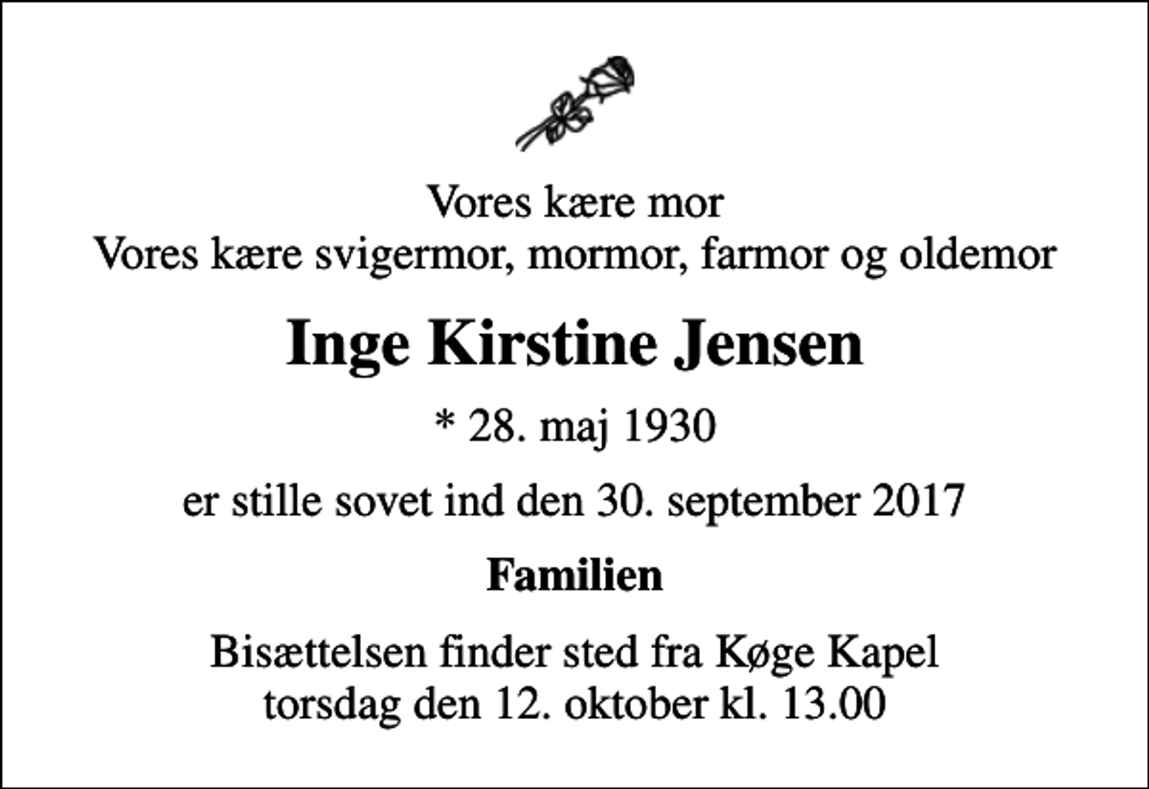<p>Vores kære mor Vores kære svigermor, mormor, farmor og oldemor<br />Inge Kirstine Jensen<br />* 28. maj 1930<br />er stille sovet ind den 30. september 2017<br />Familien<br />Bisættelsen finder sted fra Køge Kapel torsdag den 12. oktober kl. 13.00</p>
