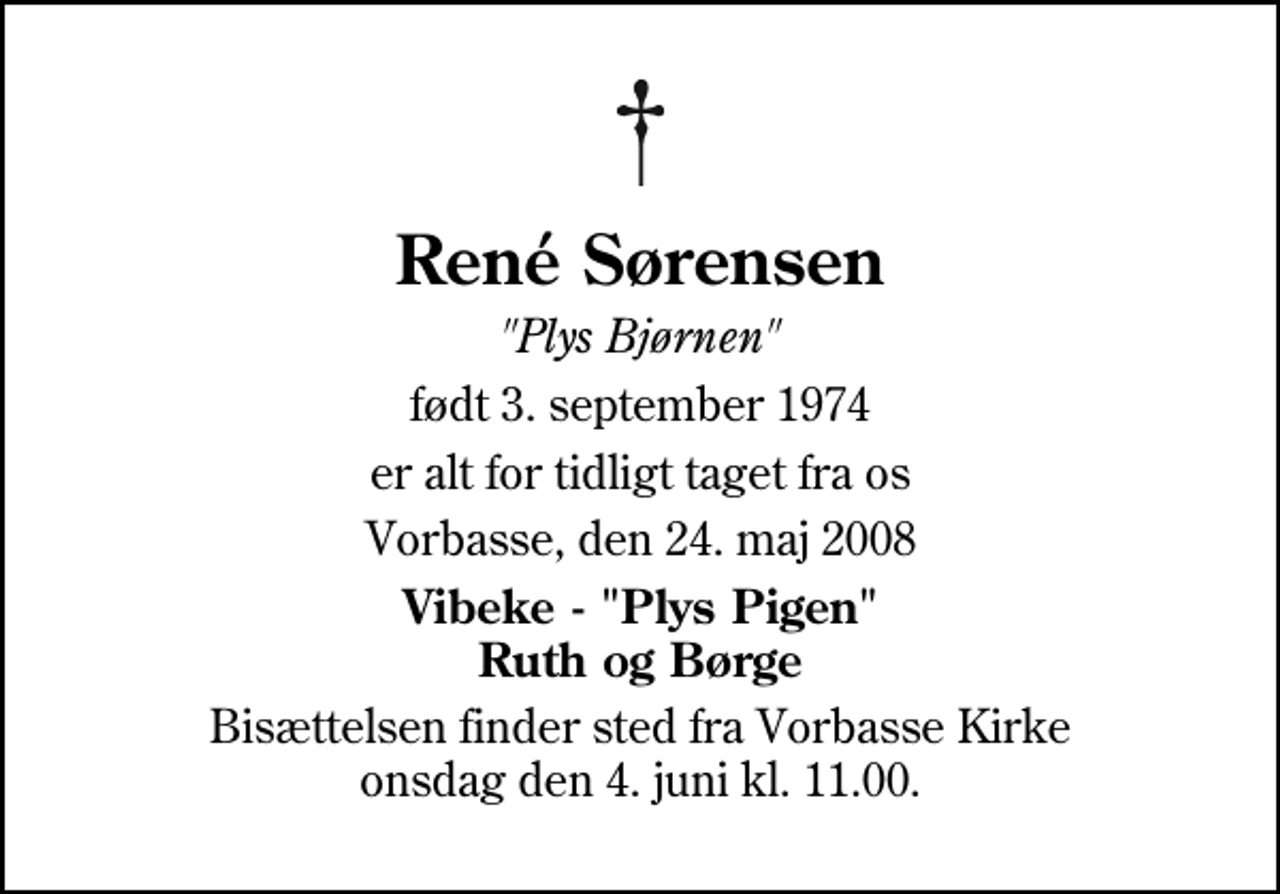 <p>René Sørensen<br />"Plys Bjørnen"<br />født 3. september 1974<br />er alt for tidligt taget fra os<br />Vorbasse, den 24. maj 2008<br />Vibeke - "Plys Pigen" Ruth og Børge<br />Bisættelsen finder sted fra Vorbasse Kirke onsdag den 4. juni kl. 11.00</p>