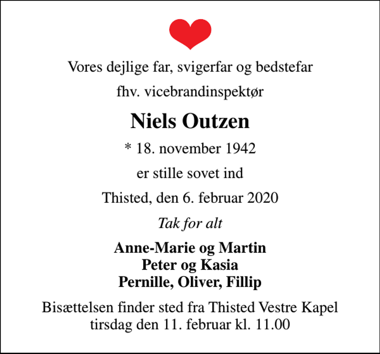 <p>Vores dejlige far, svigerfar og bedstefar<br />fhv. vicebrandinspektør<br />Niels Outzen<br />* 18. november 1942<br />er stille sovet ind<br />Thisted, den 6. februar 2020<br />Tak for alt<br />Anne-Marie og Martin Peter og Kasia Pernille, Oliver, Fillip<br />Bisættelsen finder sted fra Thisted Vestre Kapel tirsdag den 11. februar kl. 11.00</p>