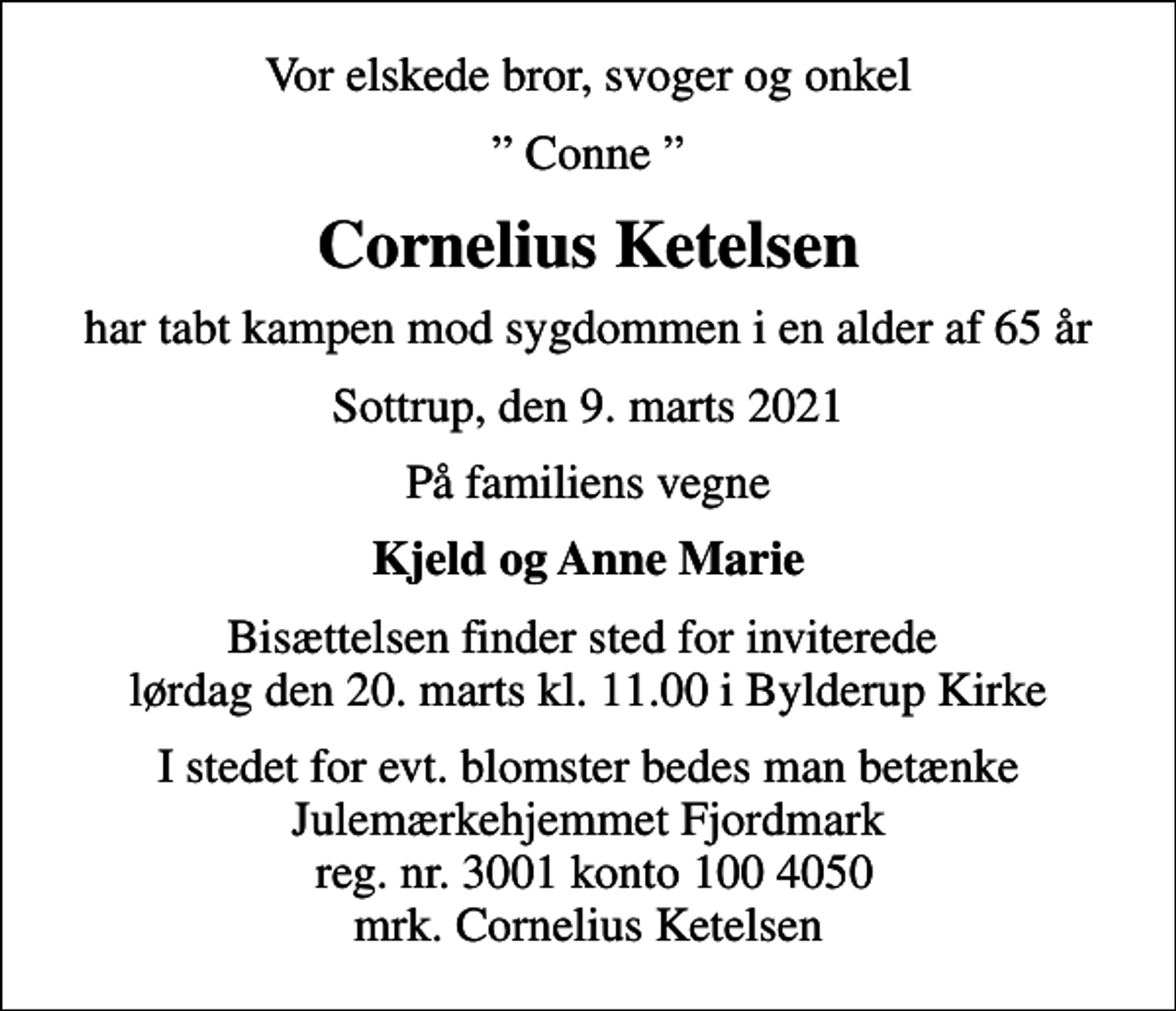 <p>Vor elskede bror, svoger og onkel<br />Conne<br />Cornelius Ketelsen<br />har tabt kampen mod sygdommen i en alder af 65 år<br />Sottrup, den 9. marts 2021<br />På familiens vegne<br />Kjeld og Anne Marie<br />Bisættelsen finder sted for inviterede lørdag den 20. marts kl. 11.00 i Bylderup Kirke<br />I stedet for evt. blomster bedes man betænke Julemærkehjemmet Fjordmark reg. nr. 3001 konto 100 4050 mrk. Cornelius Ketelsen</p>