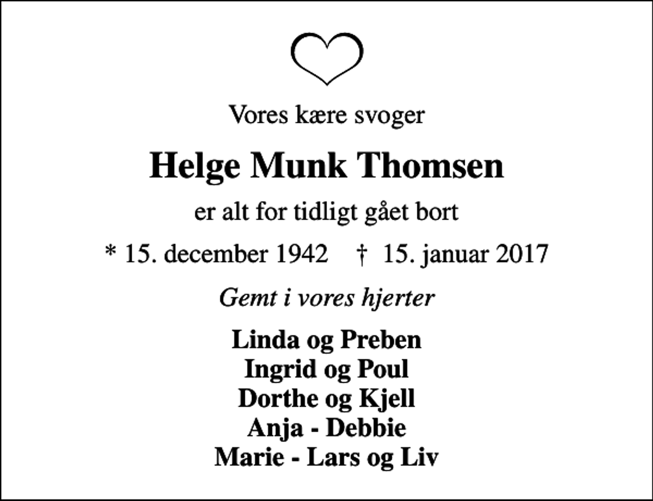 <p>Vores kære svoger<br />Helge Munk Thomsen<br />er alt for tidligt gået bort<br />* 15. december 1942 ✝ 15. januar 2017<br />Gemt i vores hjerter<br />Linda og Preben Ingrid og Poul Dorthe og Kjell Anja - Debbie Marie - Lars og Liv</p>