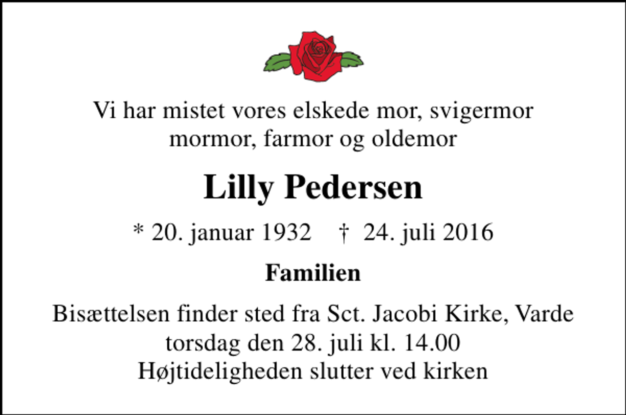 <p>Vi har mistet vores elskede mor, svigermor mormor, farmor og oldemor<br />Lilly Pedersen<br />* 20. januar 1932 ✝ 24. juli 2016<br />Familien<br />Bisættelsen finder sted fra Sct. Jacobi Kirke, Varde torsdag den 28. juli kl. 14.00 Højtideligheden slutter ved kirken</p>