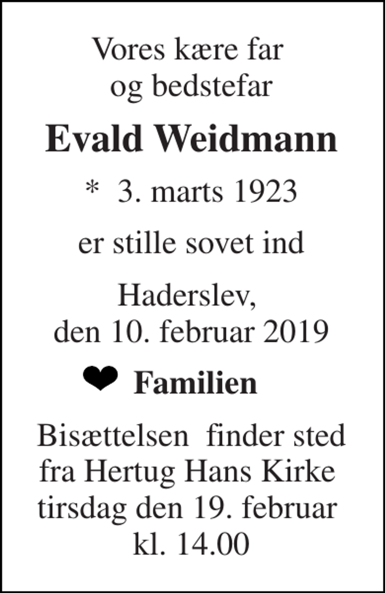 <p>Vores kære far og bedstefar<br />Evald Weidmann<br />*​ 3. marts 1923<br />er stille sovet ind<br />Haderslev, den 10. februar 2019<br />Familien<br />Bisættelsen​ finder sted fra Hertug Hans Kirke​ tirsdag den 19. februar​ kl. 14.00</p>