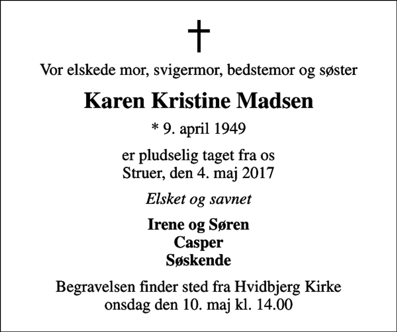 <p>Vor elskede mor, svigermor, bedstemor og søster<br />Karen Kristine Madsen<br />* 9. april 1949<br />er pludselig taget fra os Struer, den 4. maj 2017<br />Elsket og savnet<br />Irene og Søren Casper Søskende<br />Begravelsen finder sted fra Hvidbjerg Kirke onsdag den 10. maj kl. 14.00</p>