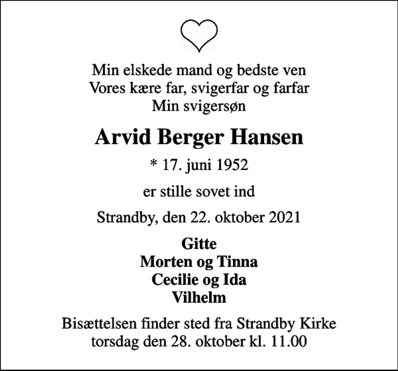 <p>Min elskede mand og bedste ven Vores kære far, svigerfar og farfar Min svigersøn<br />Arvid Berger Hansen<br />* 17. juni 1952<br />er stille sovet ind<br />Strandby, den 22. oktober 2021<br />Gitte Morten og Tinna Cecilie og Ida Vilhelm<br />Bisættelsen finder sted fra Strandby Kirke torsdag den 28. oktober kl. 11.00</p>