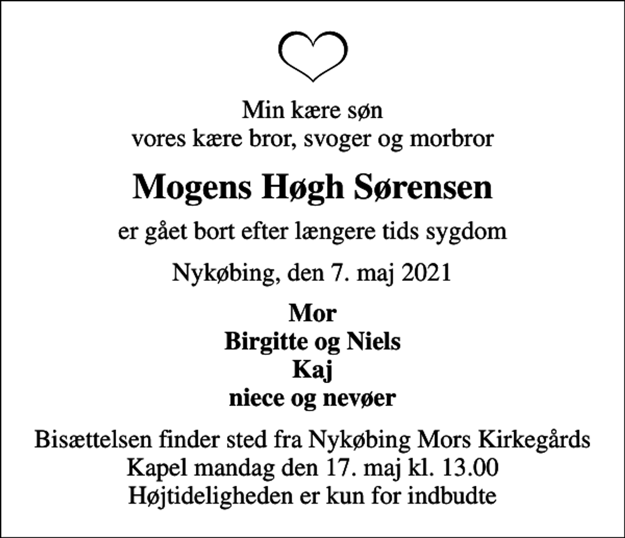 <p>Min kære søn vores kære bror, svoger og morbror<br />Mogens Høgh Sørensen<br />er gået bort efter længere tids sygdom<br />Nykøbing, den 7. maj 2021<br />Mor Birgitte og Niels Kaj niece og nevøer<br />Bisættelsen finder sted fra Nykøbing Mors Kirkegårds Kapel mandag den 17. maj kl. 13.00 Højtideligheden er kun for indbudte</p>