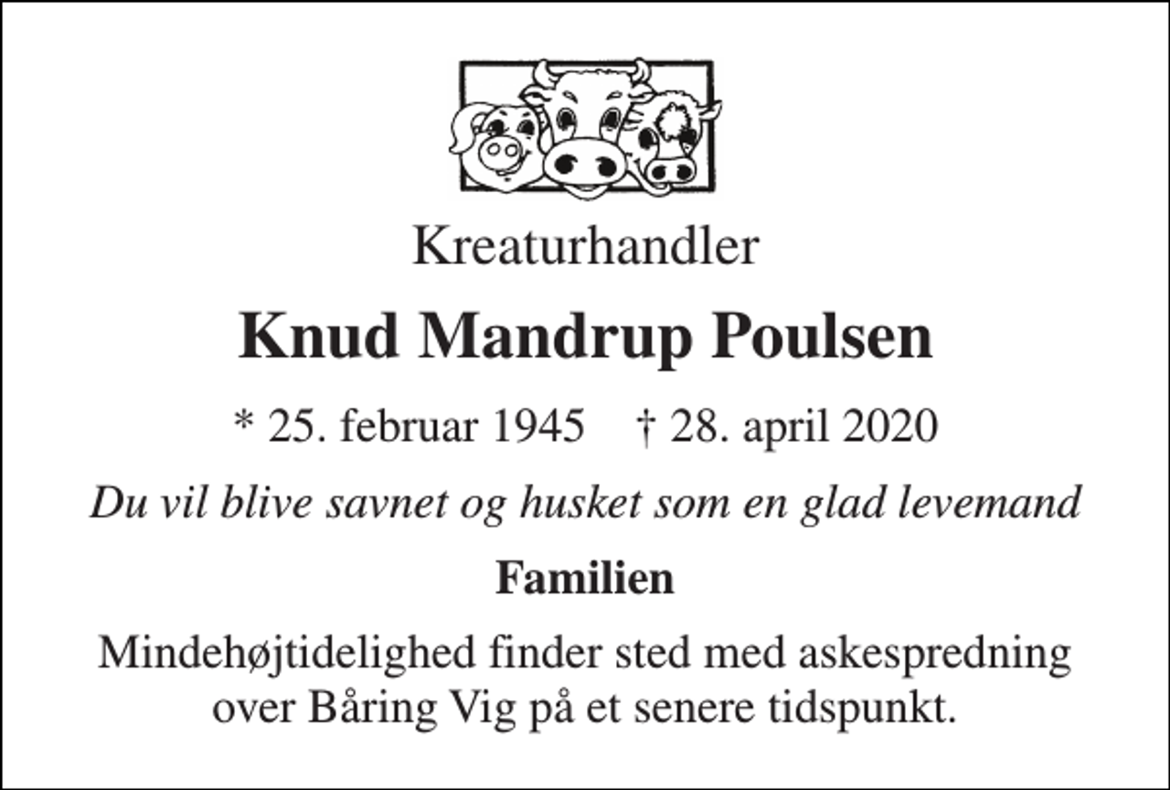 <p>Kreaturhandler<br />Knud Mandrup Poulsen<br />*​ 25. februar 1945​ †​ 28. april 2020<br />Du vil blive savnet og husket som en glad levemand<br />Familien<br />Mindehøjtidelighed finder sted med askespredning over Båring Vig på et senere tidspunkt.</p>