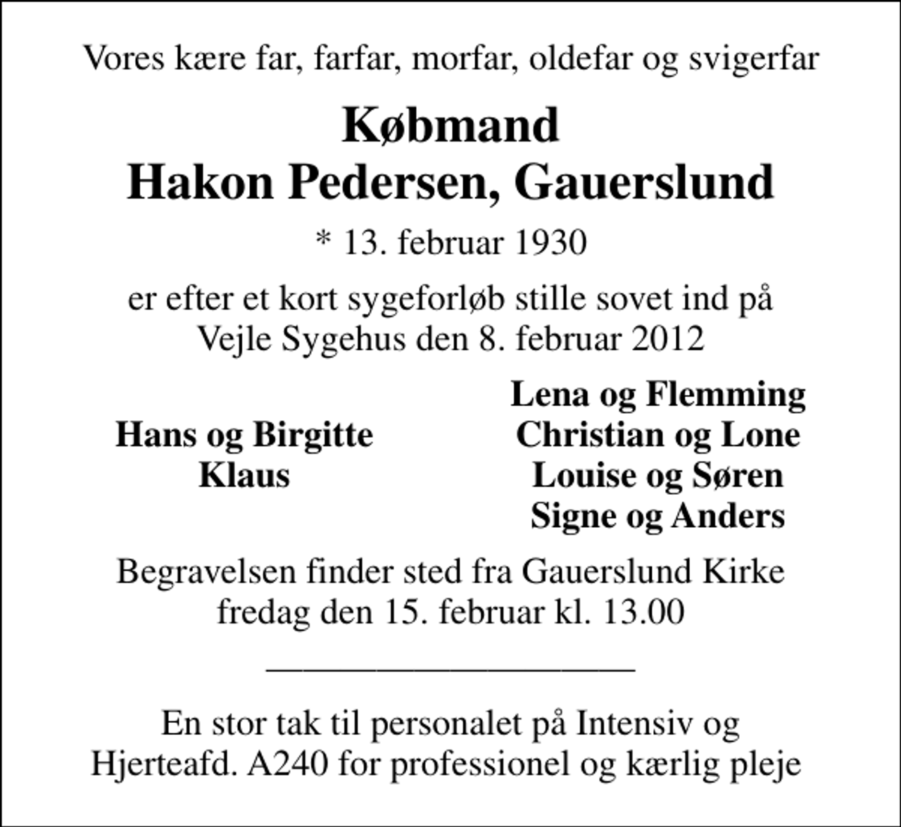 <p>Vores kære far, farfar, morfar, oldefar og svigerfar<br />Købmand Hakon Pedersen, Gauerslund<br />* 13. februar 1930<br />er efter et kort sygeforløb stille sovet ind på Vejle Sygehus den 8. februar 2012<br />Lena og Flemming<br />Hans og Birgitte<br />Christian og Lone<br />Klaus<br />Louise og Søren<br />Signe og Anders<br />Begravelsen finder sted fra Gauerslund Kirke fredag den 15. februar kl. 13.00<br />En stor tak til personalet på Intensiv og Hjerteafd. A240 for professionel og kærlig pleje</p>