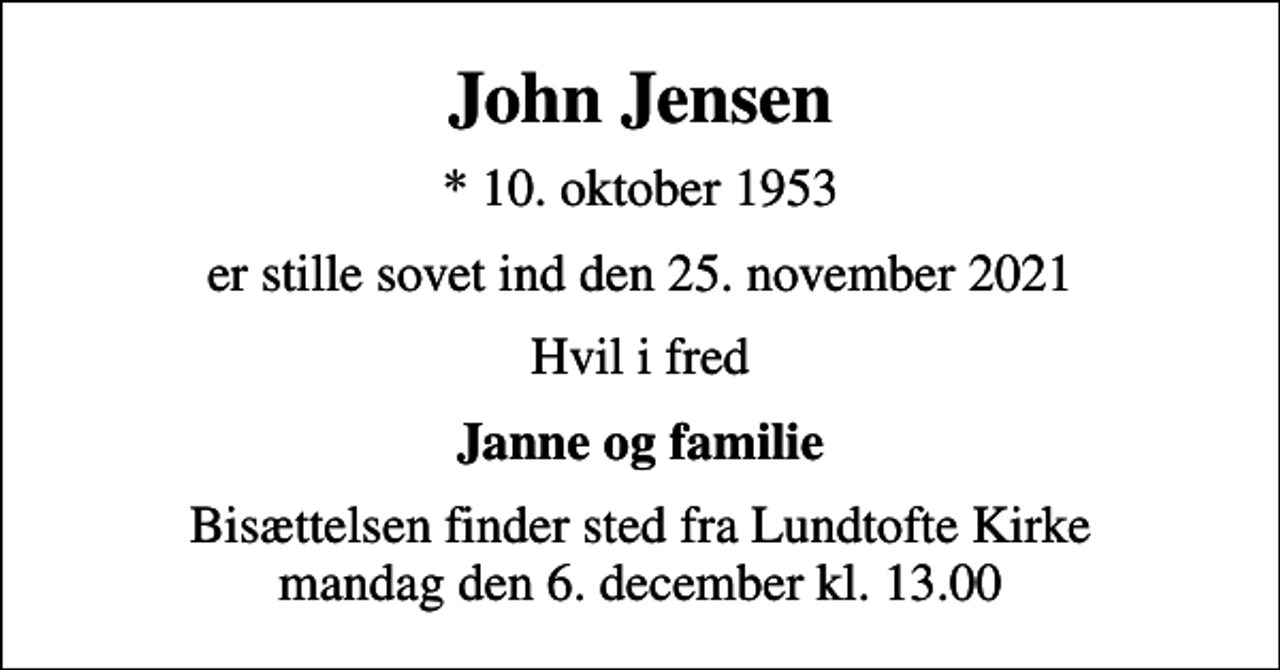 <p>John Jensen<br />* 10. oktober 1953<br />er stille sovet ind den 25. november 2021<br />Hvil i fred<br />Janne og familie<br />Bisættelsen finder sted fra Lundtofte Kirke mandag den 6. december kl. 13.00</p>