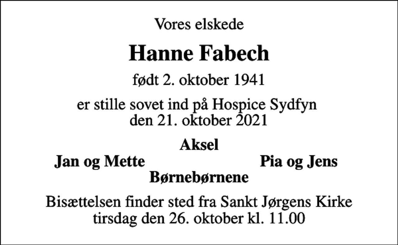 <p>Vores elskede<br />Hanne Fabech<br />født 2. oktober 1941<br />er stille sovet ind på Hospice Sydfyn den 21. oktober 2021<br />Aksel<br />Jan og Mette<br />Pia og Jens<br />Bisættelsen finder sted fra Sankt Jørgens Kirke tirsdag den 26. oktober kl. 11.00</p>